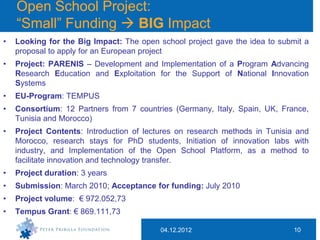 Open School Project:
    “Small” Funding  BIG Impact
•   Looking for the Big Impact: The open school project gave the idea to submit a
    proposal to apply for an European project
•   Project: PARENIS – Development and Implementation of a Program Advancing
    Research Education and Exploitation for the Support of National Innovation
    Systems
•   EU-Program: TEMPUS
•   Consortium: 12 Partners from 7 countries (Germany, Italy, Spain, UK, France,
    Tunisia and Morocco)
•   Project Contents: Introduction of lectures on research methods in Tunisia and
    Morocco, research stays for PhD students, Initiation of innovation labs with
    industry, and Implementation of the Open School Platform, as a method to
    facilitate innovation and technology transfer.
•   Project duration: 3 years
•   Submission: March 2010; Acceptance for funding: July 2010
•   Project volume: € 972.052,73
•   Tempus Grant: € 869.111,73

                                          04.12.2012                         10
 