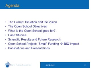 Agenda



•   The Current Situation and the Vision
•   The Open School Objectives
•   What is the Open School good for?
•   Case Studies
•   Scientific Results and Future Research
•   Open School Project: “Small” Funding  BIG Impact
•   Publications and Presentations




                             04.12.2012                 2
 