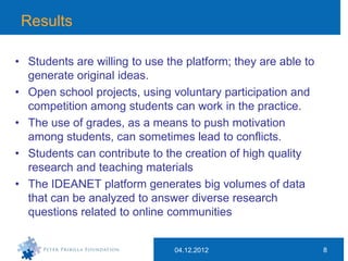 Results

• Students are willing to use the platform; they are able to
  generate original ideas.
• Open school projects, using voluntary participation and
  competition among students can work in the practice.
• The use of grades, as a means to push motivation
  among students, can sometimes lead to conflicts.
• Students can contribute to the creation of high quality
  research and teaching materials
• The IDEANET platform generates big volumes of data
  that can be analyzed to answer diverse research
  questions related to online communities


                               04.12.2012                      8
 