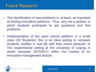 Future Research

• The identification of new problems is, at least, as important
  as finding innovative solutions. Thus, why not a contest, in
  which students participate to ask questions and find
  problems.

• Implementation of the open school platform in a small
  class (30 Students); this is an ideal setting to compare
  students’ profiles in real life with their online behavior 
  The experimental setting at the university of Leipzig in
  winter semester 2010/2011 within the context of an
  innovation management lecture.



                                04.12.2012                    9
 