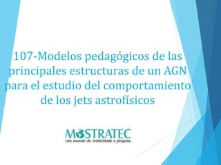 107-Modelos pedagógicos de las
principales estructuras de un AGN
para el estudio del comportamiento
de los jets astrofísicos
 