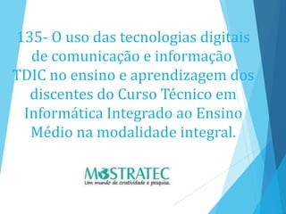 135- O uso das tecnologias digitais
de comunicação e informação
TDIC no ensino e aprendizagem dos
discentes do Curso Técnico em
Informática Integrado ao Ensino
Médio na modalidade integral.
 