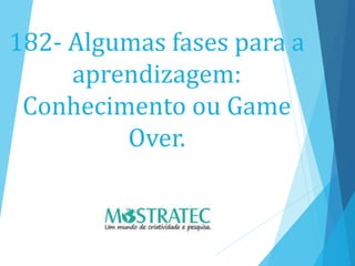 182- Algumas fases para a
aprendizagem:
Conhecimento ou Game
Over.
 