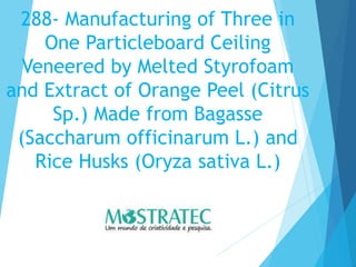 288- Manufacturing of Three in
One Particleboard Ceiling
Veneered by Melted Styrofoam
and Extract of Orange Peel (Citrus
Sp.) Made from Bagasse
(Saccharum officinarum L.) and
Rice Husks (Oryza sativa L.)
 