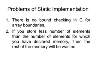 Problems of Static Implementation
1. There is no bound checking in C for
array boundaries.
2. If you store less number of elements
than the number of elements for which
you have declared memory, Then the
rest of the memory will be wasted
 