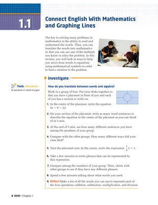 8 MHR • Chapter 1
Connect English With Mathematics
and Graphing Lines
The key to solving many problems in
mathematics is the ability to read and
understand the words. Then, you can
translate the words into mathematics
so that you can use one of the methods
you know to solve the problem. In this
section, you will look at ways to help
you move from words to equations
using mathematical symbols in order
to find a solution to the problem.
᭿ placemat or sheet of paper
Tools
Investigate
How do you translate between words and algebra?
Work in a group of four. Put your desks together so
that you have a placemat in front of you and each
of you has a section to write on.
1. In the centre of the placemat, write the equation
4x ϩ 6 ϭ 22.
2. On your section of the placemat, write as many word sentences to
describe the equation in the centre of the placemat as you can think
of in 5 min.
3. At the end of 5 min, see how many different sentences you have
among the members of your group.
4. Compare with the other groups. How many different ways did your
class find?
5. Turn the placemat over. In the centre, write the expression x ϩ 1.
6. Take a few minutes to write phrases that can be represented by
this expression.
7. Compare among the members of your group. Then, check with
other groups to see if they have any different phrases.
8. Spend a few minutes talking about what words you used.
9. Reflect Make a list of all the words you can use to represent each of
the four operations: addition, subtraction, multiplication, and division.
1
2
 
