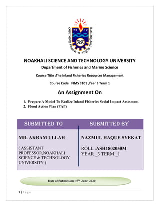 1 | P a g e
NOAKHALI SCIENCE AND TECHNOLOGY UNIVERSITY
Department of Fisheries and Marine Science
Course Title :The Inland Fisheries Resources Management
Course Code : FIMS 3101 ,Year 3 Term 1
An Assignment On
1. Prepare A Model To Realize Inland Fisheries Social Impact Assesment
2. Flood Action Plan (FAP)
Submitted to Submitted by
MD. AKRAM ULLAH
( ASSISTANT
PROFESSOR,NOAKHALI
SCIENCE & TECHNOLOGY
UNIVERSITY )
NAZMUL HAQUE SYEKAT
ROLL :ASH1802050M
YEAR _3 TERM _1
Date of Submission : 5th June 2020
 
