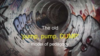 The old
‘pump, pump, DUMP’
model of pedagogy
 