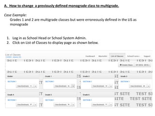 1. Log in as School Head or School System Admin.
2. Click on List of Classes to display page as shown below.
A. How to change a previously defined monograde class to multigrade.
Case Example:
Grades 1 and 2 are multigrade classes but were erroneously defined in the LIS as
monograde
 