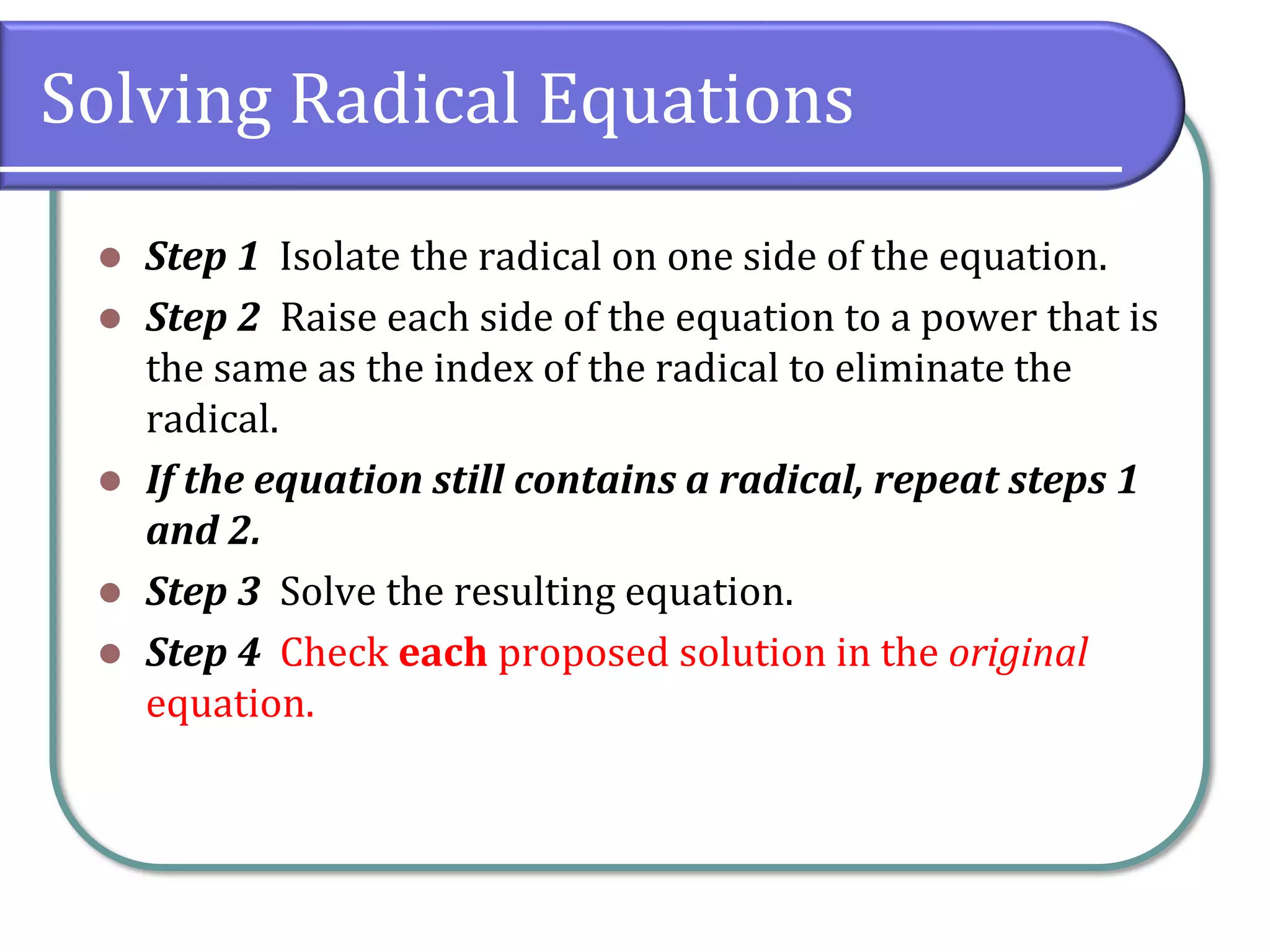 Solving Radical Equations
⚫ Step 1 Isolate the radical on one side of the equation.
⚫ Step 2 Raise each side of the equation to a power that is
the same as the index of the radical to eliminate the
radical.
⚫ If the equation still contains a radical, repeat steps 1
and 2.
⚫ Step 3 Solve the resulting equation.
⚫ Step 4 Check each proposed solution in the original
equation.
 