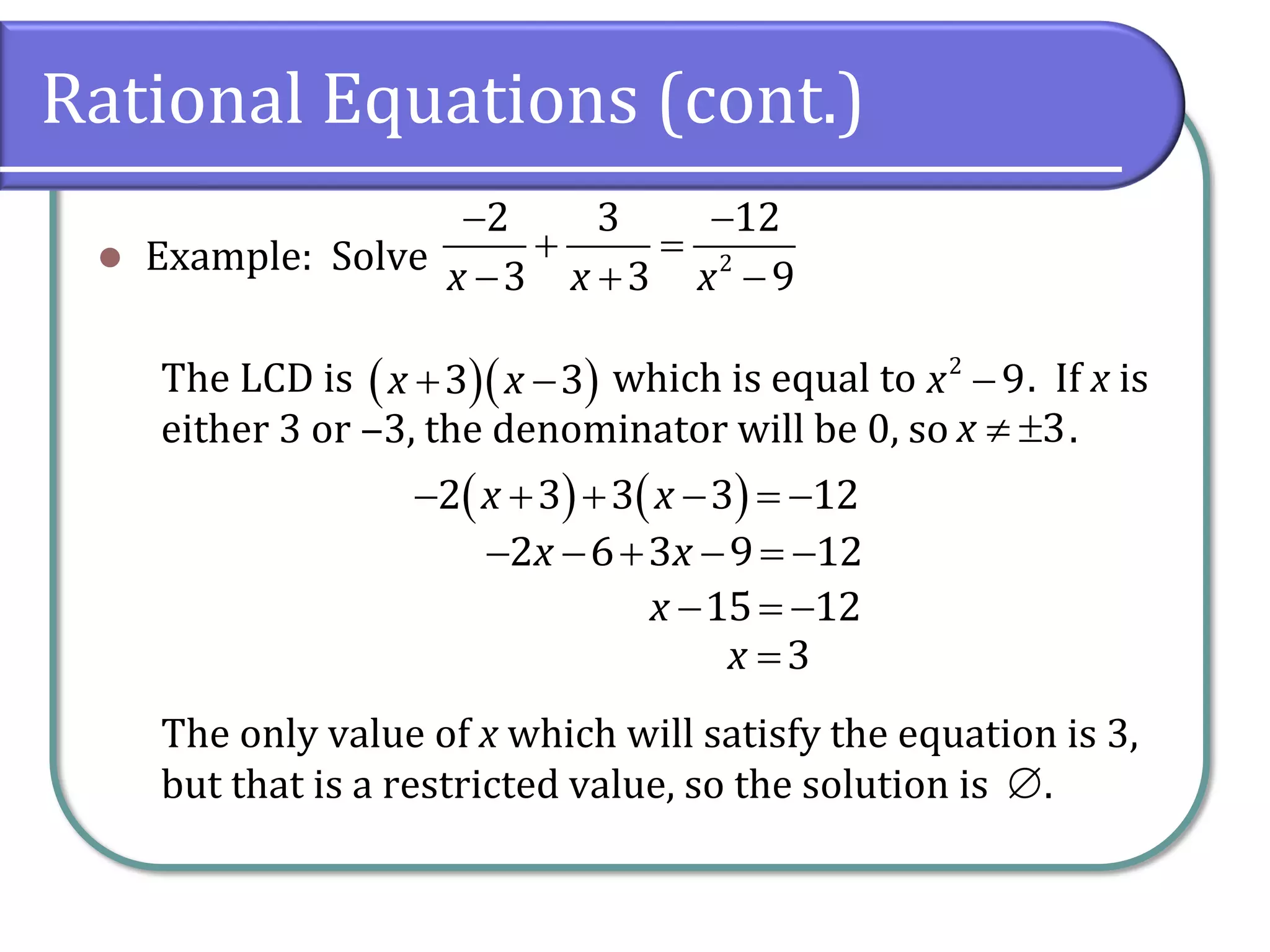 Rational Equations (cont.)
⚫ Example: Solve
The LCD is which is equal to . If x is
either 3 or ‒3, the denominator will be 0, so .
The only value of x which will satisfy the equation is 3,
but that is a restricted value, so the solution is .
− −
+ =
− + −2
2 3 12
3 3 9x x x
( )( )+ −3 3x x −2
9x
 3x
( ) ( )− + + − = −2 3 3 3 12x x
− − + − = −2 6 3 9 12x x
− = −15 12x
=3x

 