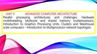 UNIT V ADVANCED COMPUTER ARCHITECTURE
Parallel processing architectures and challenges, Hardware
multithreading, Multicore and shared memory multiprocessors,
Introduction to Graphics Processing Units, Clusters and Warehouse
scale computers - Introduction to Multiprocessor network topologies.
 