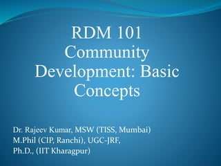 RDM 101
Community
Development: Basic
Concepts
Dr. Rajeev Kumar, MSW (TISS, Mumbai)
M.Phil (CIP, Ranchi), UGC-JRF,
Ph.D., (IIT Kharagpur)
 