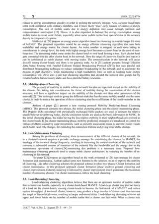  ISSN: 2252-8776
IJ-ICT Vol. 6, No. 2, August 2017 : 69 – 75
72
reduce its energy consumption greedily in order to prolong the network lifespan. Also, a cluster-head bears
extra work compared with ordinary members, and it more likely “dies” early because of excessive energy
consumption. The lack of mobile nodes due to energy depletion may cause network partition and
communication interruption [19]. Hence, it is also important to balance the energy consumption among
mobile nodes to avoid node failure, especially when some mobile nodes bear special tasks or the network
density is comparatively sparse.
Madhvi et al [20] propose an energy aware algorithm based on clustering to provide longer life time
of MANET. The proposed algorithm would be an energy efficient clustering algorithm that uses both
scalability and energy metric for cluster layout. An index number is assigned to each node taking in
consideration its energy level, the node with higher energy level becomes a cluster head or the root of max-
heap tree. The remaining nodes come under the cluster head or root head forming a tree. Each cluster head
gets connected with the other cluster head in the network. Here the range of clusters is fixed to one hop or it
can be considered as stable clusters with moving nodes. The communication in the network will occur
directly among cluster heads, and there is no gateway node. As in [21] authors propose Energy Efficient
Zone based Routing with Parallel Collision Guided Broadcasting Protocol (ZCG) that uses parallel and
distributed broadcasting technique to reduce redundant broadcasting in the network and to accelerate the
process of path discovery, while maintaining a high reachability ratio as well as keeping node energy
consumption low. ZCG uses a one hop clustering algorithm that divided the network into groups led by
reliable leaders that are mostly static and have plentiful battery resources.
3.3. Mobility-Aware Clustering
The property of mobility in mobile ad-hoc network has also an important impact on the stability of
the clusters. So, taking into consideration the factor of mobility during the construction of the clusters
structure, will have a significant impact on the stability of the clusters and thus other parameters of the
network[22]. This technique tends to group the different node that has the same mobility model into the same
cluster, in order to reduce the operation of the re-clustering also the re-affiliation of the cluster-member in the
clusters.
Authors of paper [23] present a new routing protocol Mobility Prediction-Based Clustering
(MPBC). This protocol contains two phases, the initial clustering phase and the cluster maintaining phase.
The Doppler shifts associated with periodically exchanged Hello packets are used to estimate the relative
speeds between neighboring nodes, and the estimation results are used as the basic information in MPBC. In
the initial clustering phase, the nodes having the less relative mobility in their neighborhoods are selected as
the cluster heads. In the cluster maintaining phase, mobility prediction strategies are introduced to control the
various problems caused by node movements, such as possible association losses to current Cluster Heads
and Cluster Head role changes, for extending the connection lifetime and giving more stable clusters.
3.4. Low-Maintenance Clustering
Among the problems of clustering, there is maintenance of the different clusters of the network. As
in a clustered network requires a periodic exchange message for maintaining the clusters. In MANET, the
topology of the network change frequently, resulting in increasing the control overhead of the network and
consume a substantial amount of resources of the network like the bandwidth and the energy due to the
maintenance operations of clusters[24].minimizing this problem is a necessary issue. Proposed low-
maintenance clustering protocols tend to create stable cluster architecture by reducing the number of re-
clustering in the network.
The paper [25] propose an algorithm based on the work presented in [26] type strategy for cluster
formation and maintenance. Authors added some new features to the solution, so as to improve the stability
of clustering. Like other clustering schemes the proposed scheme involves two phases: Cluster formation and
cluster maintenance. In this proposed approach cluster formation phase involves general clustering and
cluster improvement. General clustering is followed by cluster improvement which guarantees the maximum
number of connected clusters. For cluster maintenance, follow the local clustering.
3.5. Load-Balancing Clustering
Load-balancing clustering algorithms believe that there are an optimum number of mobile nodes
that a cluster can handle, especially in a cluster-head-based MANET. A too-large cluster may put too heavy
of a load on the cluster-heads, causing cluster-heads to become the bottleneck of a MANET and reduce
system throughput. A too-small cluster, however, may produce a large number of clusters and thus increase
the length of hierarchical routes, resulting in longer end-to-end delay. Load-balancing clustering schemes set
upper and lower limits on the number of mobile nodes that a cluster can deal with. When a cluster size
 