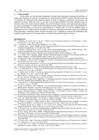  ISSN: 2252-8776
IJ-ICT Vol. 6, No. 2, August 2017 : 69 – 75
74
4. CONCLUSION
In this article, we first provided fundamental concepts about clustering, including the definition of
cluster and clustering, the necessity of clustering for a large dynamic MANET, and the side effects and cost
of clustering. We discussed each clustering scheme in terms of objective, mechanism, performance, and
application scenario. With this work, we see that a cluster-based MANET has many important issues to
examine, such as the cluster structure stability, the control overhead of cluster construction and maintenance,
the energy consumption of mobile nodes with different cluster-related status, the traffic load distribution in
clusters, and the fairness of serving as cluster-heads for a mobile node. As well, the different types of
clustering may have a different focus and objectives. However, clustering cost always needs to be considered
when discussing a clustering scheme, because clustering cost is important to evaluate the performance and
scalability improvement of a clustering scheme no matter which specific objectives it bears.
REFERENCES
[1] I. Chlamtac; M. Conti; and J. J.-N. Liu , “Mobile ad hoc Networking: Imperatives and Challenges,” Ad Hoc
Networks, vol. 1, no. 1, pp. 13–64, 2003.
[2] C. E. Perkins, “Ad Hoc Networking,” Reading: A., vol. 1. 2001.
[3] J. Macker and S. Corson, “Mobile Ad hoc Networking (MANET): Routing Protocol Performance Issues and
Evaluation Considerations,” no. No. RFC 2501, 1999.
[4] C. Perkins; E. Belding Royer; and S. R. Das, “Ad hoc On-Demand Distance Vector (AODV) Routing,” 2003.
[Online]. Available: https://www.ietf.org/rfc/rfc3561.txt. [Accessed: 01-Jul-2003].
[5] D. B. Johnson and D. A. Maltz, “Dynamic Source Routing in Ad Hoc Wireless Networks”. 1996.
[6] C. E. Perkins and P. Bhagwat, “Highly Dynamic Destination-Sequenced Distance-Vector Routing (DSDV) for
Mobile Computers,” ACM SIGCOMM Comput. Commun. Rev., vol. 24, no. 4, 1994.
[7] S. Corson and V. Park, “Temporally-Ordered Routing Algorithm (TORA) Version 1 Functional Specification.”
[8] M. Abolhasan; T. Wysocki; and E. Dutkiewicz, “A Review of Routing Protocols for Mobile ad hoc networks,” Ad
Hoc Networks, vol. 2, no. 1, pp. 1–22, 2004.
[9] E. M. Royer and Chai-Keong Toh, “A review of Current Routing Protocols for ad hoc Mobile Wireless Networks,”
IEEE Pers. Commun., vol. 6, no. 2, pp. 46–55, Apr. 1999.
[10] Z. Haas; M. Pearlman; P. Samar, “The Zone Routing Protocol (ZRP) for Ad Hoc Networks,” 2002.
[11] Y. Y. JANE and P. H. J, “A Survey of Clustering Schemes for Mobile ad hoc Networks,” IEEE Commun. Surv.
Tutorials, vol. 7, no. 1, pp. 32–48, 2005.
[12] S. Chinara and S. K. Rath, “A Survey on one-hop Clustering Algorithms in Mobile ad hoc Networks,” J. Netw.
Syst. Manag., vol. 17, no. 1–2, pp. 183–207, 2009.
[13] Blanca Alicia; L. Ospina; and R. C. Hincapié, “Survey of Clustering Techniques for Mobile ad hoc Networks,”
Rev. Fac. Ing. Univ. Antioquia, no. 41, pp. 145–161, 2007.
[14] D. Cokuslu; K. Erciyes; and O. Dagdeviren, “A Dominating Set Based Clustering Algorithm for Mobile Ad Hoc
Networks,” Springer, Berlin, Heidelberg, 2006, pp. 571–578.
[15] J. Wu and H. Li, “A Dominating-Set-Based Routing Scheme in Ad Hoc Wireless Networks,” Telecommun. Syst.,
vol. 18, no. 1/3, pp. 13–36, 2001.
[16] A. Kies; Z. M. Maaza; and R. Belbachir, “A Connected Dominating Set Based on Connectivity and Energy in
Mobile Ad Hoc Networks,” Acta Polytech. Hungarica, vol. 9, no. 5, 2012.
[17] M. Er-Rouidi; H. Moudni; H. Mouncif; and A. Merbouha, “An Energy Consumption Evaluation of Reactive and
Proactive Routing Protocols in Mobile Ad-Hoc Network,” in Proceedings-Computer Graphics, Imaging and
Visualization: New Techniques and Trends, CGiV 2016, 2016.
[18] M. Er-Rouidi; H. Moudni; H. Faouzi; H. Mouncif, and A. Merbouha, “Energy Enhancement of Ad-hoc On-demand
Distance Vector Routing Protocol for Maximum Lifetime in MANET,” Int. Arab Conf. Inf. Technol., 2016.
[19] C.-K. Toh, “Maximum Battery Life Routing to Support Ubiquitous Mobile Computing in Wireless ad hoc
Networks,” IEEE Commun. Mag., vol. 39, no. 6, pp. 138–147, Jun. 2001.
[20] M. Saxena; N. Phate; K. J. Mathai; and M. A. Rizvi, “Clustering Based Energy Efficient Algorithm Using Max-
Heap Tree for MANET,” 2014 Fourth Int. Conf. Commun. Syst. Netw. Technol., pp. 123–127, 2014.
[21] S. S. Basurra; M. De Vos; J. Padget; Y. Ji; T. Lewis; and S. Armour, “Energy Efficient Zone Based Routing
Protocol for MANETs,” Ad Hoc Networks, vol. 25, no. PA, pp. 16–37, 2015.
[22] Y. Oh and K. Lee, “A Clustering Algorithm Based on Mobility Properties in Mobile Ad Hoc Networks,” Int. J.
Distrib. Sens. Networks, vol. 11, no. 6, p. 567269, Jun. 2015.
[23] M. Ni; Z. Zhong; and D. Zhao, “MPBC: A Mobility Prediction-Based Clustering Scheme for Ad Hoc Networks,”
IEEE Trans. Veh. Technol., vol. 60, no. 9, pp. 4549–4559, Nov. 2011.
[24] Taek Jin Kwon; M. Gerla; V. K. Varma; M. Barton; and T. R. Hsing, “Efficient flooding with passive clustering -
An overhead-free selective forward mechanism for ad hoc/sensor networks,” Proc. IEEE, vol. 91, no. 8, pp. 1210–
1220, Aug. 2003.
[25] A. Yousuf and J. Singh, “Clustering in MANETs with Minimum Reclustering and Communication Overhead,”
Circ. Comput. Sci., vol. 1, no. 1, pp. 54–58, 2016.
[26] J. Y. Yu and P. H. J. Chong, “An Efficient Clustering Scheme for Large and Dense Mobile ad hoc Networks
(MANETs),” Comput. Commun., vol. 30, no. 1, pp. 5–16, Dec. 2006.
 