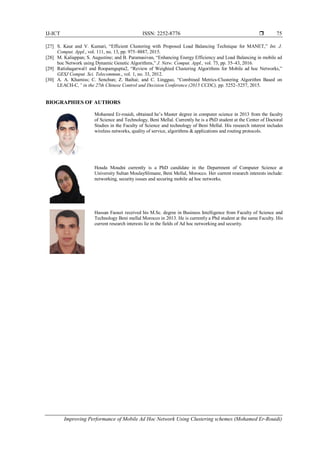 IJ-ICT ISSN: 2252-8776 
Improving Performance of Mobile Ad Hoc Network Using Clustering schemes (Mohamed Er-Rouidi)
75
[27] S. Kaur and V. Kumari, “Efficient Clustering with Proposed Load Balancing Technique for MANET,” Int. J.
Comput. Appl., vol. 111, no. 13, pp. 975–8887, 2015.
[28] M. Kaliappan; S. Augustine; and B. Paramasivan, “Enhancing Energy Efficiency and Load Balancing in mobile ad
hoc Network using Dynamic Genetic Algorithms,” J. Netw. Comput. Appl., vol. 73, pp. 35–43, 2016.
[29] Ratishagarwal1 and Roopamgupta2, “Review of Weighted Clustering Algorithms for Mobile ad hoc Networks,”
GESJ Comput. Sci. Telecommun., vol. 1, no. 33, 2012.
[30] A. A. Khamiss; C. Senchun; Z. Baihai; and C. Lingguo, “Combined Metrics-Clustering Algorithm Based on
LEACH-C,” in the 27th Chinese Control and Decision Conference (2015 CCDC), pp. 5252–5257, 2015.
BIOGRAPHIES OF AUTHORS
Mohamed Er-rouidi, obtained he’s Master degree in computer science in 2013 from the faculty
of Science and Technology, Beni Mellal. Currently he is a PhD student at the Center of Doctoral
Studies in the Faculty of Science and technology of Beni Mellal. His research interest includes
wireless networks, quality of service, algorithms & applications and routing protocols.
Houda Moudni currently is a PhD candidate in the Department of Computer Science at
University Sultan MoulaySlimane, Beni Mellal, Morocco. Her current research interests include:
networking, security issues and securing mobile ad hoc networks.
Hassan Faouzi received his M.Sc. degree in Business Intelligence from Faculty of Science and
Technology Beni mellal Morocco in 2013. He is currently a Phd student at the same Faculty. His
current research interests lie in the fields of Ad hoc networking and security.
 