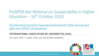 ProSPER.Net Webinar on Sustainability in Higher
Education – 16th October 2020
‘Accelerating transition towards achieving the SDGs during and
after the COVID-19 pandemic’
INTERNATIONAL ASSOCIATION OF UNIVERSITIES (IAU)
HILLIGJE VAN ‘T LAND, PHD, IAU SECRETARY GENERAL
INTERNATIONAL ASSOCIATION OF UNIVERSITIES
 