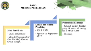 BAB 3
METODE PENELITIAN
Jenis Penelitian
- Quasi Experiment
- Metode Nonequivalent
Post Test Only Control
Group Design.
Lokasi dan Waktu
Penelitian
- RSUP HAM
- Agustus s/d September
2019
Populasi dan Sampel
- Seluruh pasien Fraktur
yang di rawat di ruang
RB 3 RSUP HAM
- 81 orang
 