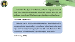 Fraktur tersebut dapat menyebabkan perubahan yang signifikan pada
hidup seseorang sehingga mengalami pembatasan aktivitas, kecacatan, dan
kehilangan kemandirian. Maka harus segera dilakukan pemulihan fraktur.
• (Black & Hawks, 2014).
Pemulihan fraktur merupakan suatu tahap proses penyembuhan fraktur
yang akan dimulai sejak terjadinya proses fraktur sebagai usaha tubuh untuk
dapat memperbaiki kerusakan yang dialami oleh tubuh. Pemulihan akibat
trauma sangat membutuhkan waktu pemulihan yang berbeda-beda.
• (Whiteing, 2008).
 