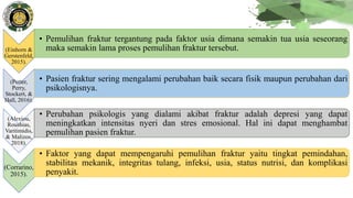(Einhorn &
Gerstenfeld,
2015).
• Pemulihan fraktur tergantung pada faktor usia dimana semakin tua usia seseorang
maka semakin lama proses pemulihan fraktur tersebut.
(Potter,
Perry,
Stockert, &
Hall, 2016).
• Pasien fraktur sering mengalami perubahan baik secara fisik maupun perubahan dari
psikologisnya.
(Alexiou,
Roushias,
Varitimidis,
& Malizos,
2018).
• Perubahan psikologis yang dialami akibat fraktur adalah depresi yang dapat
meningkatkan intensitas nyeri dan stres emosional. Hal ini dapat menghambat
pemulihan pasien fraktur.
(Corrarino,
2015).
• Faktor yang dapat mempengaruhi pemulihan fraktur yaitu tingkat pemindahan,
stabilitas mekanik, integritas tulang, infeksi, usia, status nutrisi, dan komplikasi
penyakit.
 