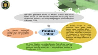 Pemulihan
Fraktur
Prevalensi pemulihan fraktur di Amerika Serikat menyatakan
bahwa sekitar 7,9 juta individu mengalami fraktur yang terjadi
setiap tahun adalah 5-10% mengalami gangguan pemulihan (Buza
& Einhorn, 2016)
Di Swedia terdapat 61 orang
pemulihan fraktur secara normal
dengan waktu pemulihan dalam 17
minggu, 27 orang pemulihan fraktur
yang lambat dengan waktu pemulihan
35 minggu dan 16 orang pemulihan
fraktur abnormal dengan waktu
pemulihan 69 minggu (Karladani et
al., 2001).
Di United Kingdom menyatakan kekuatan fisik individu yang kuat
dapat mempercepat pemulihan fraktur dengan rata-rata 30%
pemulihan dipercepat dalam waktu 12 minggu (Mirhadi, Ashwood, &
Karagkevrekis, 2013).
Hal tersebut dipengaruhi
berbagai faktor yang dirasakan
individu pada saat pengobatan
fraktur.
 