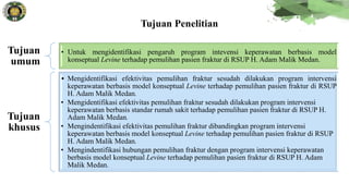 Tujuan
umum
• Untuk mengidentifikasi pengaruh program intevensi keperawatan berbasis model
konseptual Levine terhadap pemulihan pasien fraktur di RSUP H. Adam Malik Medan.
Tujuan
khusus
• Mengidentifikasi efektivitas pemulihan fraktur sesudah dilakukan program intervensi
keperawatan berbasis model konseptual Levine terhadap pemulihan pasien fraktur di RSUP
H. Adam Malik Medan.
• Mengidentifikasi efektivitas pemulihan fraktur sesudah dilakukan program intervensi
keperawatan berbasis standar rumah sakit terhadap pemulihan pasien fraktur di RSUP H.
Adam Malik Medan.
• Mengindentifikasi efektivitas pemulihan fraktur dibandingkan program intervensi
keperawatan berbasis model konseptual Levine terhadap pemulihan pasien fraktur di RSUP
H. Adam Malik Medan.
• Mengindentifikasi hubungan pemulihan fraktur dengan program intervensi keperawatan
berbasis model konseptual Levine terhadap pemulihan pasien fraktur di RSUP H. Adam
Malik Medan.
Tujuan Penelitian
 