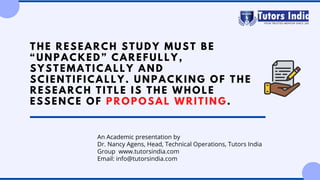 THE RESEARCH STUDY MUST BE
“UNPACKED” CAREFULLY,
SYSTEMATICALLY AND
SCIENTIFICALLY. UNPACKING OF THE
RESEARCH TITLE IS THE WHOLE
ESSENCE OF PROPOSAL WRITING.
An Academic presentation by
Dr. Nancy Agens, Head, Technical Operations, Tutors India
Group  www.tutorsindia.com
Email: info@tutorsindia.com
 