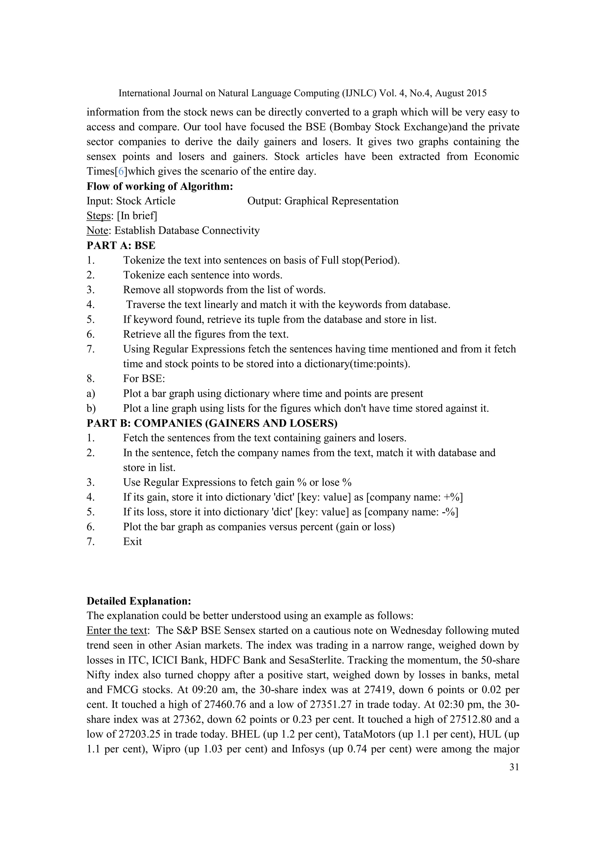 International Journal on Natural Language Computing (IJNLC) Vol. 4, No.4, August 2015 31 information from the stock news can be directly converted to a graph which will be very easy to access and compare. Our tool have focused the BSE (Bombay Stock Exchange)and the private sector companies to derive the daily gainers and losers. It gives two graphs containing the sensex points and losers and gainers. Stock articles have been extracted from Economic Times[6]which gives the scenario of the entire day. Flow of working of Algorithm: Input: Stock Article Output: Graphical Representation Steps: [In brief] Note: Establish Database Connectivity PART A: BSE 1. Tokenize the text into sentences on basis of Full stop(Period). 2. Tokenize each sentence into words. 3. Remove all stopwords from the list of words. 4. Traverse the text linearly and match it with the keywords from database. 5. If keyword found, retrieve its tuple from the database and store in list. 6. Retrieve all the figures from the text. 7. Using Regular Expressions fetch the sentences having time mentioned and from it fetch time and stock points to be stored into a dictionary(time:points). 8. For BSE: a) Plot a bar graph using dictionary where time and points are present b) Plot a line graph using lists for the figures which don't have time stored against it. PART B: COMPANIES (GAINERS AND LOSERS) 1. Fetch the sentences from the text containing gainers and losers. 2. In the sentence, fetch the company names from the text, match it with database and store in list. 3. Use Regular Expressions to fetch gain % or lose % 4. If its gain, store it into dictionary 'dict' [key: value] as [company name: +%] 5. If its loss, store it into dictionary 'dict' [key: value] as [company name: -%] 6. Plot the bar graph as companies versus percent (gain or loss) 7. Exit Detailed Explanation: The explanation could be better understood using an example as follows: Enter the text: The S&P BSE Sensex started on a cautious note on Wednesday following muted trend seen in other Asian markets. The index was trading in a narrow range, weighed down by losses in ITC, ICICI Bank, HDFC Bank and SesaSterlite. Tracking the momentum, the 50-share Nifty index also turned choppy after a positive start, weighed down by losses in banks, metal and FMCG stocks. At 09:20 am, the 30-share index was at 27419, down 6 points or 0.02 per cent. It touched a high of 27460.76 and a low of 27351.27 in trade today. At 02:30 pm, the 30- share index was at 27362, down 62 points or 0.23 per cent. It touched a high of 27512.80 and a low of 27203.25 in trade today. BHEL (up 1.2 per cent), TataMotors (up 1.1 per cent), HUL (up 1.1 per cent), Wipro (up 1.03 per cent) and Infosys (up 0.74 per cent) were among the major 