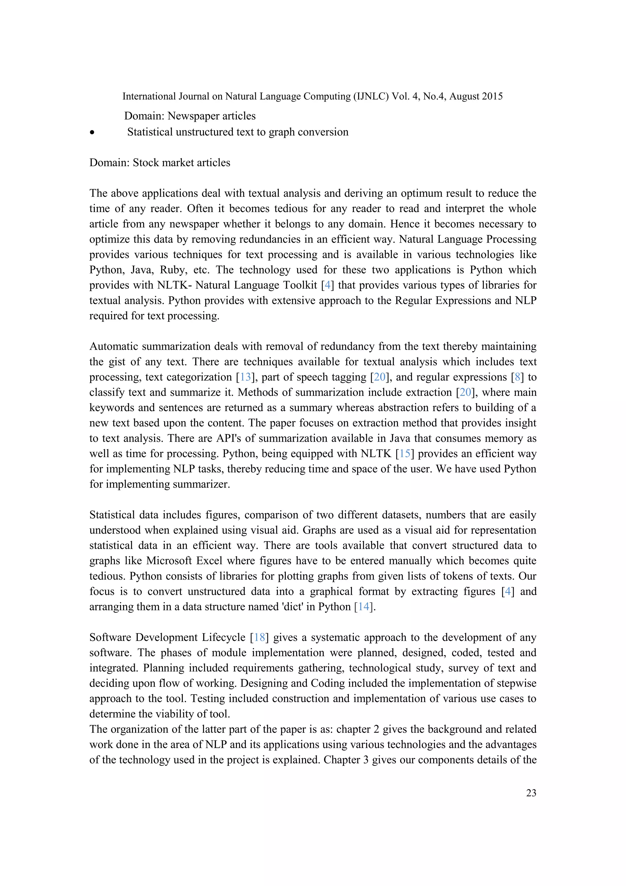 International Journal on Natural Language Computing (IJNLC) Vol. 4, No.4, August 2015 23 Domain: Newspaper articles  Statistical unstructured text to graph conversion Domain: Stock market articles The above applications deal with textual analysis and deriving an optimum result to reduce the time of any reader. Often it becomes tedious for any reader to read and interpret the whole article from any newspaper whether it belongs to any domain. Hence it becomes necessary to optimize this data by removing redundancies in an efficient way. Natural Language Processing provides various techniques for text processing and is available in various technologies like Python, Java, Ruby, etc. The technology used for these two applications is Python which provides with NLTK- Natural Language Toolkit [4] that provides various types of libraries for textual analysis. Python provides with extensive approach to the Regular Expressions and NLP required for text processing. Automatic summarization deals with removal of redundancy from the text thereby maintaining the gist of any text. There are techniques available for textual analysis which includes text processing, text categorization [13], part of speech tagging [20], and regular expressions [8] to classify text and summarize it. Methods of summarization include extraction [20], where main keywords and sentences are returned as a summary whereas abstraction refers to building of a new text based upon the content. The paper focuses on extraction method that provides insight to text analysis. There are API's of summarization available in Java that consumes memory as well as time for processing. Python, being equipped with NLTK [15] provides an efficient way for implementing NLP tasks, thereby reducing time and space of the user. We have used Python for implementing summarizer. Statistical data includes figures, comparison of two different datasets, numbers that are easily understood when explained using visual aid. Graphs are used as a visual aid for representation statistical data in an efficient way. There are tools available that convert structured data to graphs like Microsoft Excel where figures have to be entered manually which becomes quite tedious. Python consists of libraries for plotting graphs from given lists of tokens of texts. Our focus is to convert unstructured data into a graphical format by extracting figures [4] and arranging them in a data structure named 'dict' in Python [14]. Software Development Lifecycle [18] gives a systematic approach to the development of any software. The phases of module implementation were planned, designed, coded, tested and integrated. Planning included requirements gathering, technological study, survey of text and deciding upon flow of working. Designing and Coding included the implementation of stepwise approach to the tool. Testing included construction and implementation of various use cases to determine the viability of tool. The organization of the latter part of the paper is as: chapter 2 gives the background and related work done in the area of NLP and its applications using various technologies and the advantages of the technology used in the project is explained. Chapter 3 gives our components details of the 