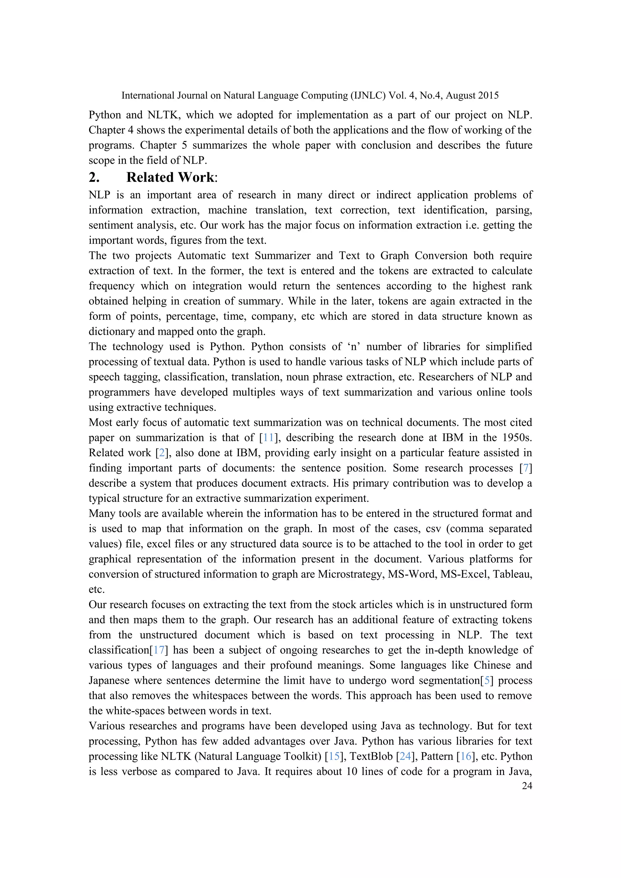 International Journal on Natural Language Computing (IJNLC) Vol. 4, No.4, August 2015 24 Python and NLTK, which we adopted for implementation as a part of our project on NLP. Chapter 4 shows the experimental details of both the applications and the flow of working of the programs. Chapter 5 summarizes the whole paper with conclusion and describes the future scope in the field of NLP. 2. Related Work: NLP is an important area of research in many direct or indirect application problems of information extraction, machine translation, text correction, text identification, parsing, sentiment analysis, etc. Our work has the major focus on information extraction i.e. getting the important words, figures from the text. The two projects Automatic text Summarizer and Text to Graph Conversion both require extraction of text. In the former, the text is entered and the tokens are extracted to calculate frequency which on integration would return the sentences according to the highest rank obtained helping in creation of summary. While in the later, tokens are again extracted in the form of points, percentage, time, company, etc which are stored in data structure known as dictionary and mapped onto the graph. The technology used is Python. Python consists of ‘n’ number of libraries for simplified processing of textual data. Python is used to handle various tasks of NLP which include parts of speech tagging, classification, translation, noun phrase extraction, etc. Researchers of NLP and programmers have developed multiples ways of text summarization and various online tools using extractive techniques. Most early focus of automatic text summarization was on technical documents. The most cited paper on summarization is that of [11], describing the research done at IBM in the 1950s. Related work [2], also done at IBM, providing early insight on a particular feature assisted in finding important parts of documents: the sentence position. Some research processes [7] describe a system that produces document extracts. His primary contribution was to develop a typical structure for an extractive summarization experiment. Many tools are available wherein the information has to be entered in the structured format and is used to map that information on the graph. In most of the cases, csv (comma separated values) file, excel files or any structured data source is to be attached to the tool in order to get graphical representation of the information present in the document. Various platforms for conversion of structured information to graph are Microstrategy, MS-Word, MS-Excel, Tableau, etc. Our research focuses on extracting the text from the stock articles which is in unstructured form and then maps them to the graph. Our research has an additional feature of extracting tokens from the unstructured document which is based on text processing in NLP. The text classification[17] has been a subject of ongoing researches to get the in-depth knowledge of various types of languages and their profound meanings. Some languages like Chinese and Japanese where sentences determine the limit have to undergo word segmentation[5] process that also removes the whitespaces between the words. This approach has been used to remove the white-spaces between words in text. Various researches and programs have been developed using Java as technology. But for text processing, Python has few added advantages over Java. Python has various libraries for text processing like NLTK (Natural Language Toolkit) [15], TextBlob [24], Pattern [16], etc. Python is less verbose as compared to Java. It requires about 10 lines of code for a program in Java, 