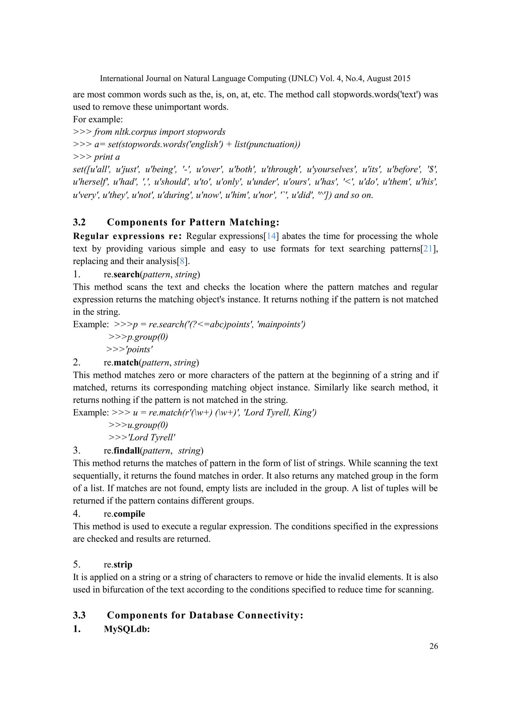 International Journal on Natural Language Computing (IJNLC) Vol. 4, No.4, August 2015 26 are most common words such as the, is, on, at, etc. The method call stopwords.words('text') was used to remove these unimportant words. For example: >>> from nltk.corpus import stopwords >>> a= set(stopwords.words('english') + list(punctuation)) >>> print a set([u'all', u'just', u'being', '-', u'over', u'both', u'through', u'yourselves', u'its', u'before', '$', u'herself', u'had', ',', u'should', u'to', u'only', u'under', u'ours', u'has', '<', u'do', u'them', u'his', u'very', u'they', u'not', u'during', u'now', u'him', u'nor', '`', u'did', '^']) and so on. 3.2 Components for Pattern Matching: Regular expressions re: Regular expressions[14] abates the time for processing the whole text by providing various simple and easy to use formats for text searching patterns[21], replacing and their analysis[8]. 1. re.search(pattern, string) This method scans the text and checks the location where the pattern matches and regular expression returns the matching object's instance. It returns nothing if the pattern is not matched in the string. Example: >>>p = re.search('(?<=abc)points', 'mainpoints') >>>p.group(0) >>>'points' 2. re.match(pattern, string) This method matches zero or more characters of the pattern at the beginning of a string and if matched, returns its corresponding matching object instance. Similarly like search method, it returns nothing if the pattern is not matched in the string. Example: >>> u = re.match(r'(w+) (w+)', 'Lord Tyrell, King') >>>u.group(0) >>>'Lord Tyrell' 3. re.findall(pattern, string) This method returns the matches of pattern in the form of list of strings. While scanning the text sequentially, it returns the found matches in order. It also returns any matched group in the form of a list. If matches are not found, empty lists are included in the group. A list of tuples will be returned if the pattern contains different groups. 4. re.compile This method is used to execute a regular expression. The conditions specified in the expressions are checked and results are returned. 5. re.strip It is applied on a string or a string of characters to remove or hide the invalid elements. It is also used in bifurcation of the text according to the conditions specified to reduce time for scanning. 3.3 Components for Database Connectivity: 1. MySQLdb: 