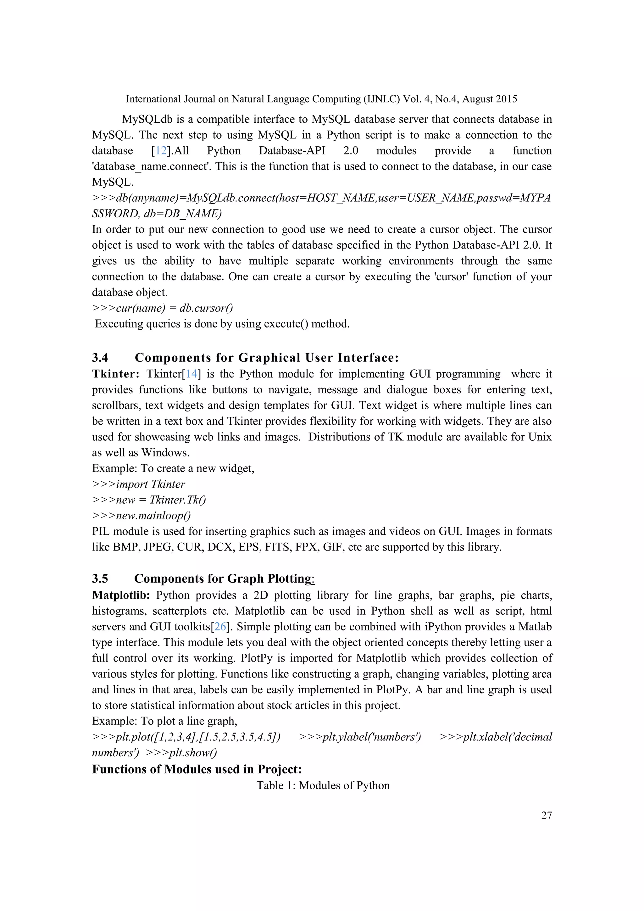 International Journal on Natural Language Computing (IJNLC) Vol. 4, No.4, August 2015 27 MySQLdb is a compatible interface to MySQL database server that connects database in MySQL. The next step to using MySQL in a Python script is to make a connection to the database [12].All Python Database-API 2.0 modules provide a function 'database_name.connect'. This is the function that is used to connect to the database, in our case MySQL. >>>db(anyname)=MySQLdb.connect(host=HOST_NAME,user=USER_NAME,passwd=MYPA SSWORD, db=DB_NAME) In order to put our new connection to good use we need to create a cursor object. The cursor object is used to work with the tables of database specified in the Python Database-API 2.0. It gives us the ability to have multiple separate working environments through the same connection to the database. One can create a cursor by executing the 'cursor' function of your database object. >>>cur(name) = db.cursor() Executing queries is done by using execute() method. 3.4 Components for Graphical User Interface: Tkinter: Tkinter[14] is the Python module for implementing GUI programming where it provides functions like buttons to navigate, message and dialogue boxes for entering text, scrollbars, text widgets and design templates for GUI. Text widget is where multiple lines can be written in a text box and Tkinter provides flexibility for working with widgets. They are also used for showcasing web links and images. Distributions of TK module are available for Unix as well as Windows. Example: To create a new widget, >>>import Tkinter >>>new = Tkinter.Tk() >>>new.mainloop() PIL module is used for inserting graphics such as images and videos on GUI. Images in formats like BMP, JPEG, CUR, DCX, EPS, FITS, FPX, GIF, etc are supported by this library. 3.5 Components for Graph Plotting: Matplotlib: Python provides a 2D plotting library for line graphs, bar graphs, pie charts, histograms, scatterplots etc. Matplotlib can be used in Python shell as well as script, html servers and GUI toolkits[26]. Simple plotting can be combined with iPython provides a Matlab type interface. This module lets you deal with the object oriented concepts thereby letting user a full control over its working. PlotPy is imported for Matplotlib which provides collection of various styles for plotting. Functions like constructing a graph, changing variables, plotting area and lines in that area, labels can be easily implemented in PlotPy. A bar and line graph is used to store statistical information about stock articles in this project. Example: To plot a line graph, >>>plt.plot([1,2,3,4],[1.5,2.5,3.5,4.5]) >>>plt.ylabel('numbers') >>>plt.xlabel('decimal numbers') >>>plt.show() Functions of Modules used in Project: Table 1: Modules of Python 