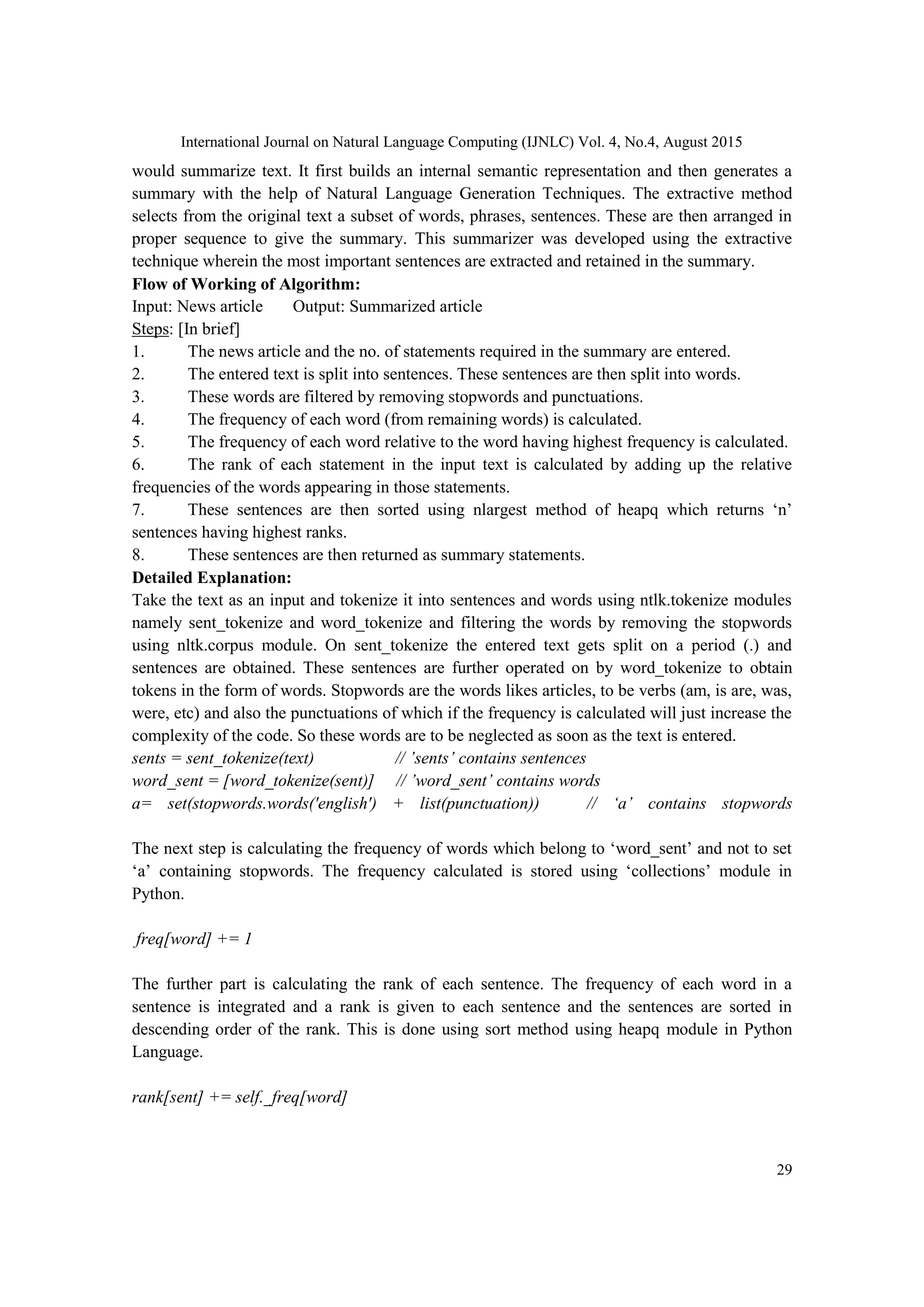 International Journal on Natural Language Computing (IJNLC) Vol. 4, No.4, August 2015 29 would summarize text. It first builds an internal semantic representation and then generates a summary with the help of Natural Language Generation Techniques. The extractive method selects from the original text a subset of words, phrases, sentences. These are then arranged in proper sequence to give the summary. This summarizer was developed using the extractive technique wherein the most important sentences are extracted and retained in the summary. Flow of Working of Algorithm: Input: News article Output: Summarized article Steps: [In brief] 1. The news article and the no. of statements required in the summary are entered. 2. The entered text is split into sentences. These sentences are then split into words. 3. These words are filtered by removing stopwords and punctuations. 4. The frequency of each word (from remaining words) is calculated. 5. The frequency of each word relative to the word having highest frequency is calculated. 6. The rank of each statement in the input text is calculated by adding up the relative frequencies of the words appearing in those statements. 7. These sentences are then sorted using nlargest method of heapq which returns ‘n’ sentences having highest ranks. 8. These sentences are then returned as summary statements. Detailed Explanation: Take the text as an input and tokenize it into sentences and words using ntlk.tokenize modules namely sent_tokenize and word_tokenize and filtering the words by removing the stopwords using nltk.corpus module. On sent_tokenize the entered text gets split on a period (.) and sentences are obtained. These sentences are further operated on by word_tokenize to obtain tokens in the form of words. Stopwords are the words likes articles, to be verbs (am, is are, was, were, etc) and also the punctuations of which if the frequency is calculated will just increase the complexity of the code. So these words are to be neglected as soon as the text is entered. sents = sent_tokenize(text) // ’sents’ contains sentences word_sent = [word_tokenize(sent)] // ’word_sent’ contains words a= set(stopwords.words('english') + list(punctuation)) // ‘a’ contains stopwords The next step is calculating the frequency of words which belong to ‘word_sent’ and not to set ‘a’ containing stopwords. The frequency calculated is stored using ‘collections’ module in Python. freq[word] += 1 The further part is calculating the rank of each sentence. The frequency of each word in a sentence is integrated and a rank is given to each sentence and the sentences are sorted in descending order of the rank. This is done using sort method using heapq module in Python Language. rank[sent] += self._freq[word] 