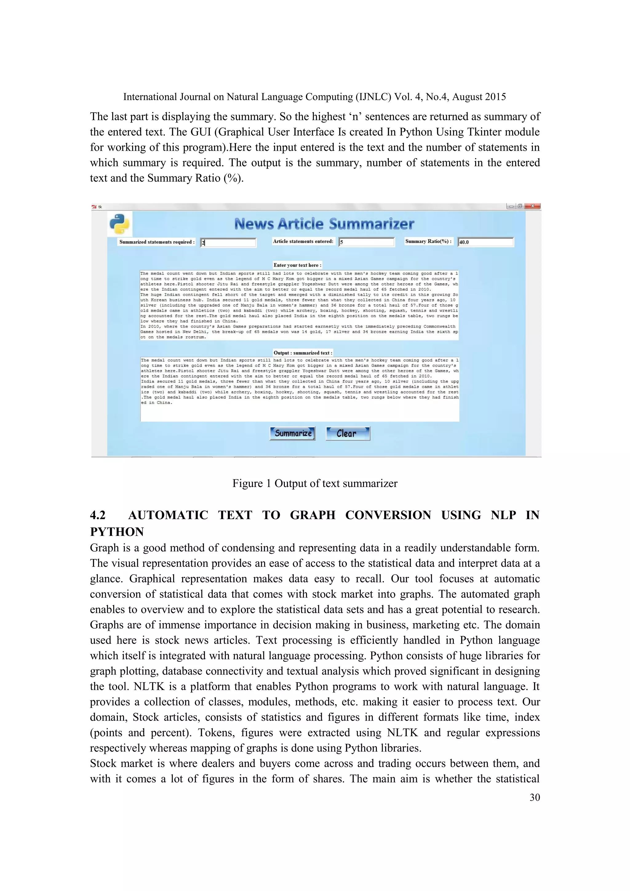 International Journal on Natural Language Computing (IJNLC) Vol. 4, No.4, August 2015 30 The last part is displaying the summary. So the highest ‘n’ sentences are returned as summary of the entered text. The GUI (Graphical User Interface Is created In Python Using Tkinter module for working of this program).Here the input entered is the text and the number of statements in which summary is required. The output is the summary, number of statements in the entered text and the Summary Ratio (%). Figure 1 Output of text summarizer 4.2 AUTOMATIC TEXT TO GRAPH CONVERSION USING NLP IN PYTHON Graph is a good method of condensing and representing data in a readily understandable form. The visual representation provides an ease of access to the statistical data and interpret data at a glance. Graphical representation makes data easy to recall. Our tool focuses at automatic conversion of statistical data that comes with stock market into graphs. The automated graph enables to overview and to explore the statistical data sets and has a great potential to research. Graphs are of immense importance in decision making in business, marketing etc. The domain used here is stock news articles. Text processing is efficiently handled in Python language which itself is integrated with natural language processing. Python consists of huge libraries for graph plotting, database connectivity and textual analysis which proved significant in designing the tool. NLTK is a platform that enables Python programs to work with natural language. It provides a collection of classes, modules, methods, etc. making it easier to process text. Our domain, Stock articles, consists of statistics and figures in different formats like time, index (points and percent). Tokens, figures were extracted using NLTK and regular expressions respectively whereas mapping of graphs is done using Python libraries. Stock market is where dealers and buyers come across and trading occurs between them, and with it comes a lot of figures in the form of shares. The main aim is whether the statistical 