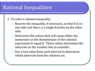Rational Inequalities
 To solve a rational inequality:
 Rewrite the inequality, if necessary, so that 0 is on
one side and there is a single fraction on the other
side.
 Determine the values that will cause either the
numerator or the denominator of the rational
expression to equal 0. These values determine the
intervals on the number line to consider.
 Use a test value from each interval to determine
which intervals form the solution set.
 
