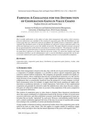 International Journal of Managing Value and Supply Chains (IJMVSC) Vol. 2, No. 1, March 2011
DOI: 10.5121/ijmvsc.2011.2101 1
FAIRNESS: A CHALLENGE FOR THE DISTRIBUTION
OF COOPERATION GAINS IN VALUE CHAINS
Stephan Zelewski and Susanne Jene
Institute for Production and Industrial Information Management,
University of Duisburg-Essen, 45141 Essen, Germany
stephan.zelewski@pim.uni-due.de • susanne.jene@pim.uni-due.de
ABSTRACT
Most scientific publications on the subject of value chain management only analyze which structures,
processes and actions can contribute to the creation of cooperation gains. How the distribution of coop-
eration gains that were collectively achieved can influence the stability of such a cooperation is often dis-
regarded. The distributive justice or the fair distribution of collectively created cooperation gains is one
of the most important ways to secure the stability of networks. This paper therefore presents a proposal
for an operationalization of the fairness term from an economic perspective. This proposal is specific to
the distribution of cooperation gains in networks of autonomously acting companies and takes a coopera-
tive game theory approach as its basis. With the aid of the τ-value, it is shown how intuitive and vague
associations of fairness can be substantiated to give a concrete distribution proposal that can be per-
ceived and communicated as fair by gradually establishing rational or at least plausible assumptions.
KEYWORDS
cooperation gains, cooperative game theory, distribution of cooperation gains, fairness, τ-value, value
chain management
1. INTRODUCTION
Value chain management is based on the idea, that, with the aid of goal-oriented management of
a cooperation of multiple companies, it is possible to achieve special cooperation gains that
cannot be realized without cooperation. The companies are generally assumed to be legally au-
tonomous entities, whose cooperation does not rely on hierarchical instruction, as is the case be-
tween divisions of one company. Here it is rather implied that cooperation is based on voluntary
collaboration that is economically beneficial from the perspective of each company involved.
Such circumstances arise, for example, in supply chains that strictly speaking are supply webs,
innovation or production networks, or virtual corporations. Such forms of inter-organizational
cooperation can generally be referred to under the umbrella-term value chains because coopera-
tion gains are achieved as added values on account of the cooperation of the actors compared to
non-cooperation (defection).
The creation of cooperation gains in value chains is disputed. Basic theoretical considerations
show that central coordination of collaboration based on the division of labor of several actors
can never yield worse, and often yield better economic results than the aggregation of many par-
tial plans that are locally “optimized” by each actor. However, total-planning models based on
such a central coordination approach fail most of the time on account of unachievable assump-
tions relating to the availability of current and detailed information.
A large number of theoretical analyses and practical studies shows that cooperation gains can be
achieved de facto in value chains. This also applies to complex models of multilayer supply
chains, which can help to show that the mutual adjustment of the actors with regard to their
 