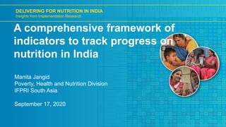 DELIVERING FOR NUTRITION IN INDIA
Insights from Implementation Research
A comprehensive framework of
indicators to track progress on
nutrition in India
Manita Jangid
Poverty, Health and Nutrition Division
IFPRI South Asia
September 17, 2020
 