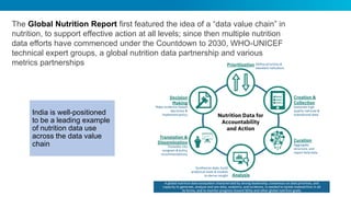 The Global Nutrition Report first featured the idea of a “data value chain” in
nutrition, to support effective action at all levels; since then multiple nutrition
data efforts have commenced under the Countdown to 2030, WHO-UNICEF
technical expert groups, a global nutrition data partnership and various
metrics partnerships
India is well-positioned
to be a leading example
of nutrition data use
across the data value
chain
 