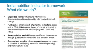 India nutrition indicator framework
What did we do?
• Organized framework around interventions,
determinants and impacts and by intervention theory of
change
• Put together a framework of potential indicators, based
on the POSHAN Abhiyaan theory of change and existing
interventions in the core national programs (ICDS and
NHM)
• Assessed data availability across different data sources
through questionnaire review and MIS indicator review
• Summarized insights into an approach paper on issues
to consider in developing a nutrition monitoring strategy
and framework for India
 