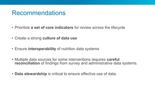 • Prioritize a set of core indicators for review across the lifecycle
• Create a strong culture of data use
• Ensure interoperability of nutrition data systems
• Multiple data sources for some interventions requires careful
reconciliation of findings from survey and administrative data systems.
• Data stewardship is critical to ensure effective use of data.
Recommendations
 
