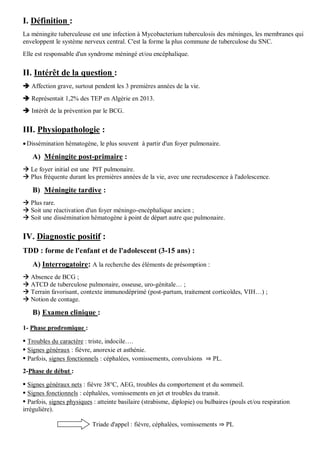 I. Définition :
La méningite tuberculeuse est une infection à Mycobacterium tuberculosis des méninges, les membranes qui
enveloppent le système nerveux central. C'est la forme la plus commune de tuberculose du SNC.
Elle est responsable d'un syndrome méningé et/ou encéphalique.
II. Intérêt de la question :
 Affection grave, surtout pendent les 3 premières années de la vie.
 Représentait 1,2% des TEP en Algérie en 2013.
 Intérêt de la prévention par le BCG.
III. Physiopathologie :
Dissémination hématogène, le plus souvent à partir d'un foyer pulmonaire.
A) Méningite post-primaire :
 Le foyer initial est une PIT pulmonaire.
 Plus fréquente durant les premières années de la vie, avec une recrudescence à l'adolescence.
B) Méningite tardive :
 Plus rare.
 Soit une réactivation d'un foyer méningo-encéphalique ancien ;
 Soit une dissémination hématogène à point de départ autre que pulmonaire.
IV. Diagnostic positif :
TDD : forme de l'enfant et de l'adolescent (3-15 ans) :
A) Interrogatoire: A la recherche des éléments de présomption :
 Absence de BCG ;
 ATCD de tuberculose pulmonaire, osseuse, uro-génitale… ;
 Terrain favorisant, contexte immunodéprimé (post-partum, traitement corticoïdes, VIH…) ;
 Notion de contage.
B) Examen clinique :
1- Phase prodromique :
• Troubles du caractère : triste, indocile….
• Signes généraux : fièvre, anorexie et asthénie.
• Parfois, signes fonctionnels : céphalées, vomissements, convulsions ⇒ PL.
2-Phase de début :
• Signes généraux nets : fièvre 38°C, AEG, troubles du comportement et du sommeil.
• Signes fonctionnels : céphalées, vomissements en jet et troubles du transit.
• Parfois, signes physiques : atteinte basilaire (strabisme, diplopie) ou bulbaires (pouls et/ou respiration
irrégulière).
Triade d'appel : fièvre, céphalées, vomissements ⇒ PL
 