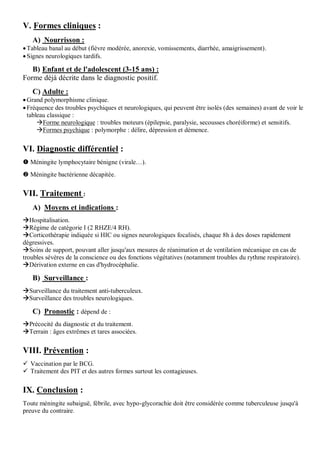 V. Formes cliniques :
A) Nourrisson :
Tableau banal au début (fièvre modérée, anorexie, vomissements, diarrhée, amaigrissement).
Signes neurologiques tardifs.
B) Enfant et de l'adolescent (3-15 ans) :
Forme déjà décrite dans le diagnostic positif.
C) Adulte :
Grand polymorphisme clinique.
Fréquence des troubles psychiques et neurologiques, qui peuvent être isolés (des semaines) avant de voir le
tableau classique :
Forme neurologique : troubles moteurs (épilepsie, paralysie, secousses choréiforme) et sensitifs.
Formes psychique : polymorphe : délire, dépression et démence.
VI. Diagnostic différentiel :
 Méningite lymphocytaire bénigne (virale…).
 Méningite bactérienne décapitée.
VII. Traitement :
A) Moyens et indications :
Hospitalisation.
Régime de catégorie I (2 RHZE/4 RH).
Corticothérapie indiquée si HIC ou signes neurologiques focalisés, chaque 8h à des doses rapidement
dégressives.
Soins de support, pouvant aller jusqu'aux mesures de réanimation et de ventilation mécanique en cas de
troubles sévères de la conscience ou des fonctions végétatives (notamment troubles du rythme respiratoire).
Dérivation externe en cas d'hydrocéphalie.
B) Surveillance :
Surveillance du traitement anti-tuberculeux.
Surveillance des troubles neurologiques.
C) Pronostic : dépend de :
Précocité du diagnostic et du traitement.
Terrain : âges extrêmes et tares associées.
VIII. Prévention :
 Vaccination par le BCG.
 Traitement des PIT et des autres formes surtout les contagieuses.
IX. Conclusion :
Toute méningite subaiguë, fébrile, avec hypo-glycorachie doit être considérée comme tuberculeuse jusqu'à
preuve du contraire.
 