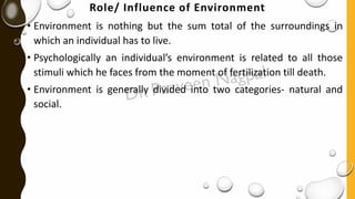 Role/ Influence of Environment
• Environment is nothing but the sum total of the surroundings in
which an individual has to live.
• Psychologically an individual’s environment is related to all those
stimuli which he faces from the moment of fertilization till death.
• Environment is generally divided into two categories- natural and
social.
 