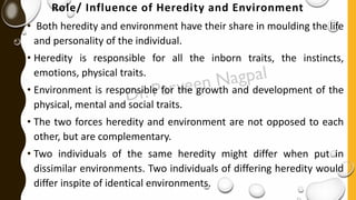 Role/ Influence of Heredity and Environment
• Both heredity and environment have their share in moulding the life
and personality of the individual.
• Heredity is responsible for all the inborn traits, the instincts,
emotions, physical traits.
• Environment is responsible for the growth and development of the
physical, mental and social traits.
• The two forces heredity and environment are not opposed to each
other, but are complementary.
• Two individuals of the same heredity might differ when put in
dissimilar environments. Two individuals of differing heredity would
differ inspite of identical environments.
 