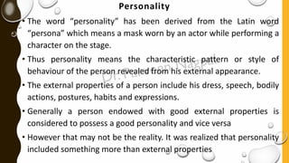 Personality
• The word “personality” has been derived from the Latin word
“persona” which means a mask worn by an actor while performing a
character on the stage.
• Thus personality means the characteristic pattern or style of
behaviour of the person revealed from his external appearance.
• The external properties of a person include his dress, speech, bodily
actions, postures, habits and expressions.
• Generally a person endowed with good external properties is
considered to possess a good personality and vice versa
• However that may not be the reality. It was realized that personality
included something more than external properties
 