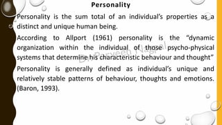 Personality
Personality is the sum total of an individual’s properties as a
distinct and unique human being.
According to Allport (1961) personality is the “dynamic
organization within the individual of those psycho-physical
systems that determine his characteristic behaviour and thought”
Personality is generally defined as individual’s unique and
relatively stable patterns of behaviour, thoughts and emotions.
(Baron, 1993).
 