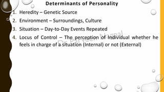 Determinants of Personality
1. Heredity – Genetic Source
2. Environment – Surroundings, Culture
3. Situation – Day-to-Day Events Repeated
4. Locus of Control – The perception of Individual whether he
feels in charge of a situation (Internal) or not (External)
 