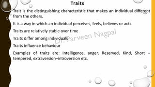 Traits
Trait is the distinguishing characteristic that makes an individual different
from the others.
It is a way in which an individual perceives, feels, believes or acts
Traits are relatively stable over time
Traits differ among individuals
Traits influence behaviour
Examples of traits are: Intelligence, anger, Reserved, Kind, Short –
tempered, extraversion–introversion etc.
 