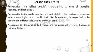 Personality Traits
Personality traits reflect people’s characteristic patterns of thoughts,
feelings, and behaviour.
Personality traits imply consistency and stability. For instance, someone
who scores high on a specific trait like Extraversion is expected to be
sociable in different situations and over time.
According to Ramond Cattell, there are 16 personality traits, known as
primary factors.
 