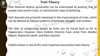 Trait Theory
Trait theorists believe personality can be understood by positing that all
people have certain traits, or characteristic ways of behaving.
Trait theorists are primarily interested in the measurement of traits, which
can be defined as habitual patterns of behavior, thought, and emotion.
The idea of categorizing people by traits can be traced back as far as
Hippocrates; however more modern theories have come from Gordon
Allport, Raymond Cattell, and Hans Eysenck.
Cattells theory is one of the most important personality traits theory.
 
